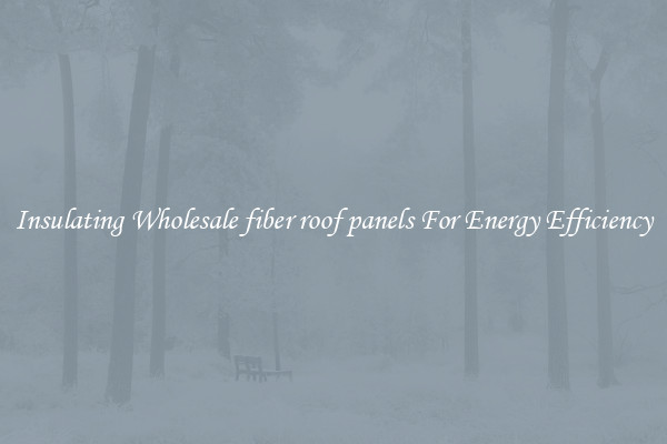 Insulating Wholesale fiber roof panels For Energy Efficiency