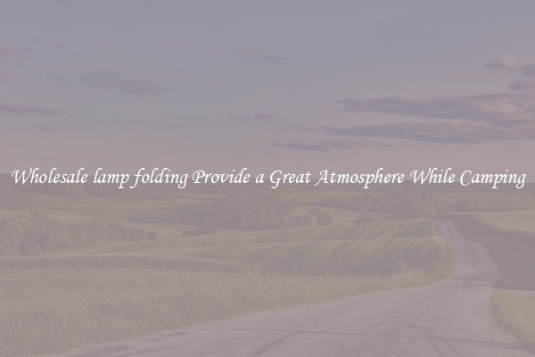 Wholesale lamp folding Provide a Great Atmosphere While Camping