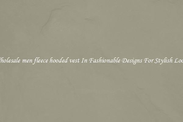 Wholesale men fleece hooded vest In Fashionable Designs For Stylish Looks