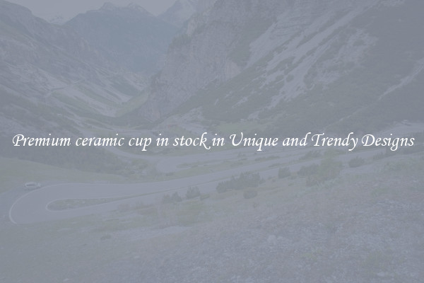 Premium ceramic cup in stock in Unique and Trendy Designs